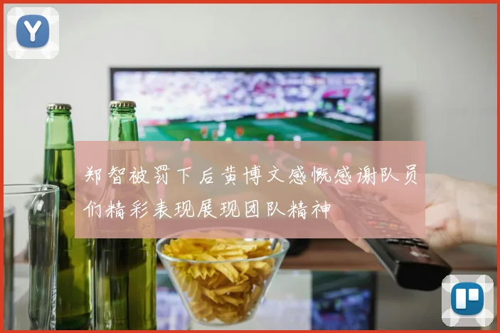 郑智被罚下后黄博文感慨感谢队员们精彩表现展现团队精神