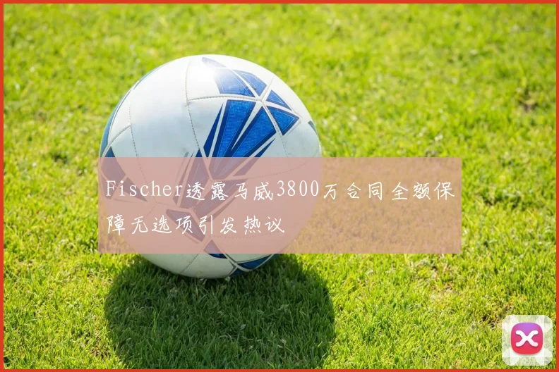 Fischer透露马威3800万合同全额保障无选项引发热议