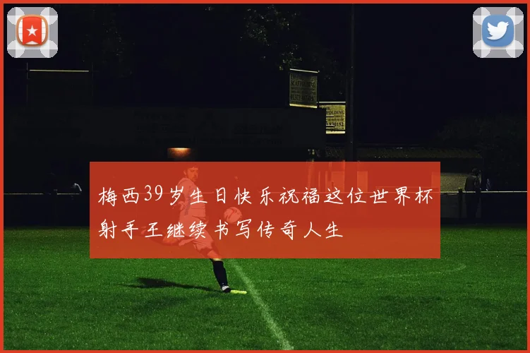 梅西39岁生日快乐祝福这位世界杯射手王继续书写传奇人生