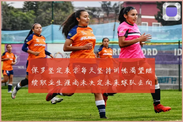 保罗坚定表示每天坚持训练渴望继续职业生涯尚未决定未来球队去向