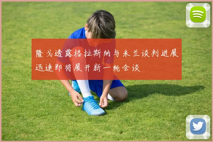 隆戈透露格拉斯纳与米兰谈判进展迅速即将展开新一轮会谈
