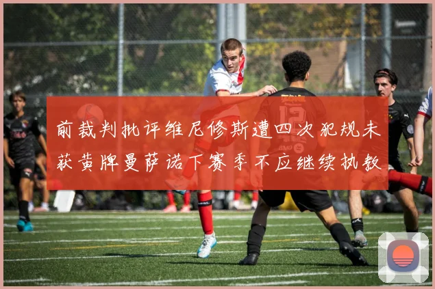 前裁判批评维尼修斯遭四次犯规未获黄牌曼萨诺下赛季不应继续执教西甲