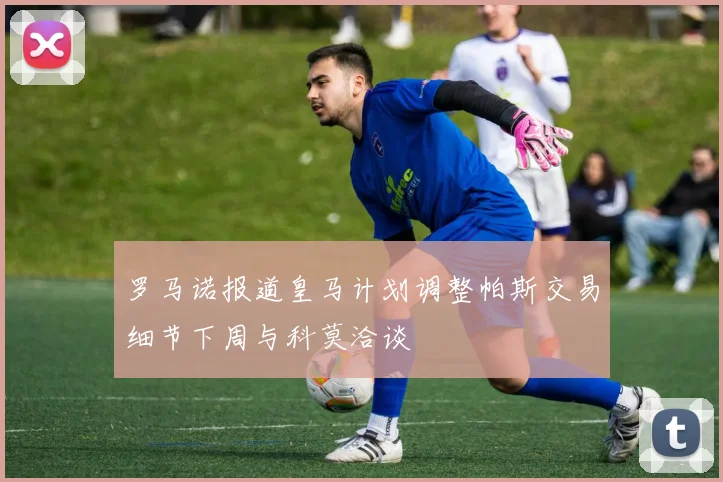 罗马诺报道皇马计划调整帕斯交易细节下周与科莫洽谈