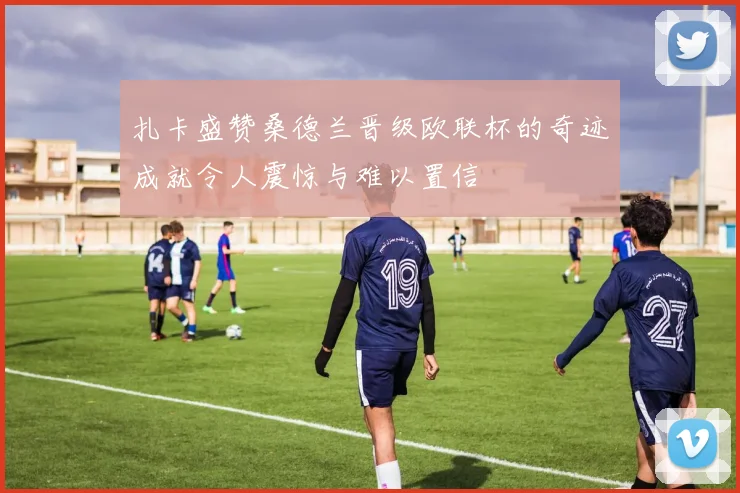扎卡盛赞桑德兰晋级欧联杯的奇迹成就令人震惊与难以置信