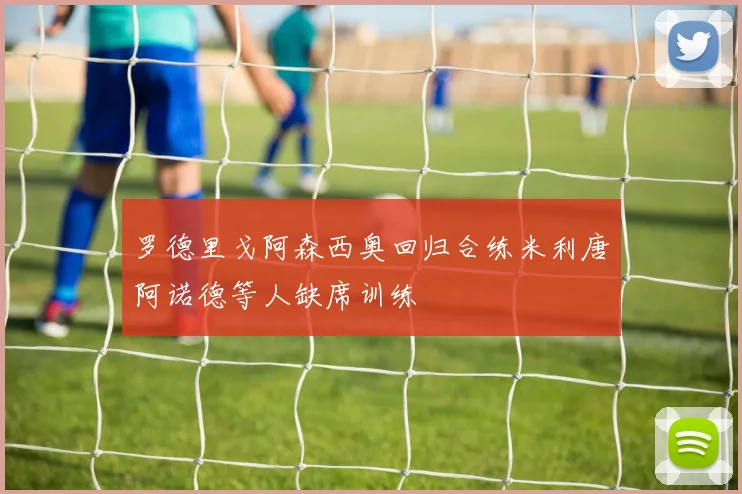 罗德里戈阿森西奥回归合练米利唐阿诺德等人缺席训练