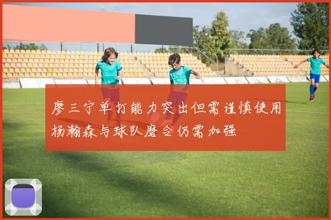 廖三宁单打能力突出但需谨慎使用杨瀚森与球队磨合仍需加强