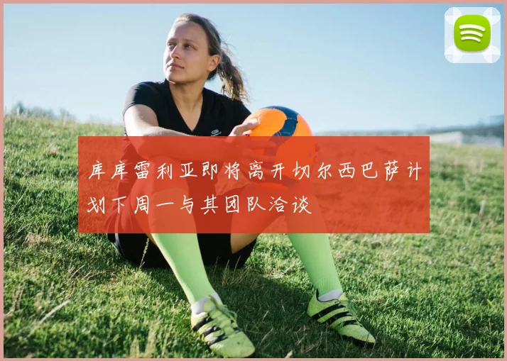 库库雷利亚即将离开切尔西巴萨计划下周一与其团队洽谈