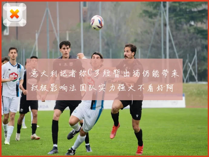 意大利记者称C罗短暂出场仍能带来积极影响法国队实力强大不看好阿根廷表现