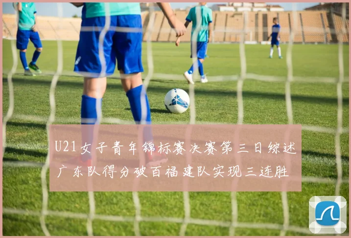 U21女子青年锦标赛决赛第三日综述广东队得分破百福建队实现三连胜