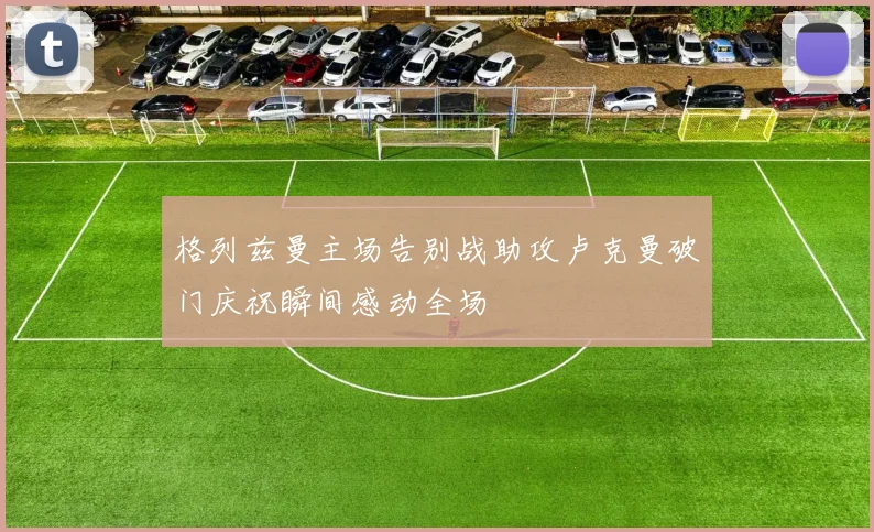 格列兹曼主场告别战助攻卢克曼破门庆祝瞬间感动全场