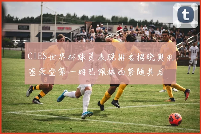 CIES世界杯球员表现排名揭晓奥利塞荣登第一姆巴佩梅西紧随其后