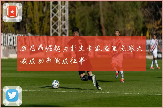 迈尼昂崛起为扑点专家洛里点球大战成功率低成往事