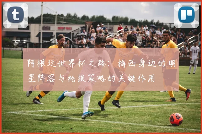 阿根廷世界杯之路：梅西身边的明星阵容与轮换策略的关键作用