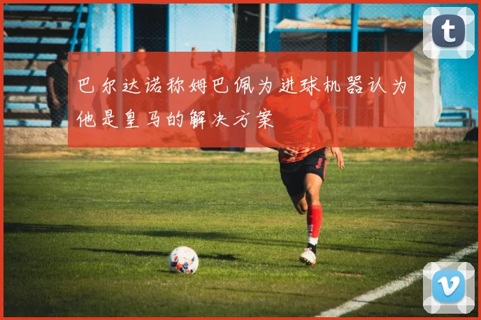 巴尔达诺称姆巴佩为进球机器认为他是皇马的解决方案