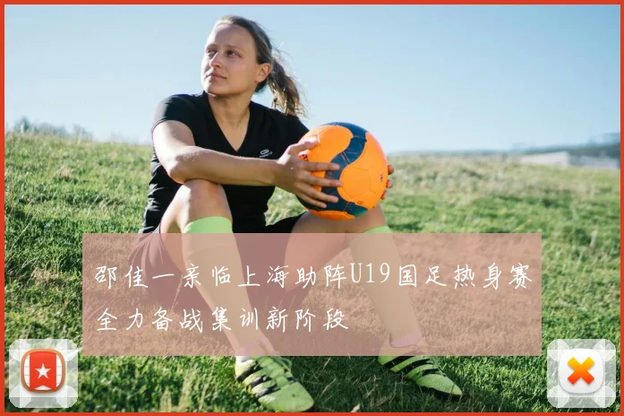 邵佳一亲临上海助阵U19国足热身赛全力备战集训新阶段