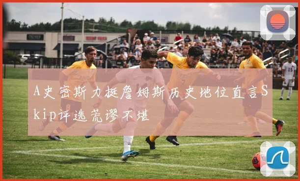 A史密斯力挺詹姆斯历史地位直言Skip评选荒谬不堪