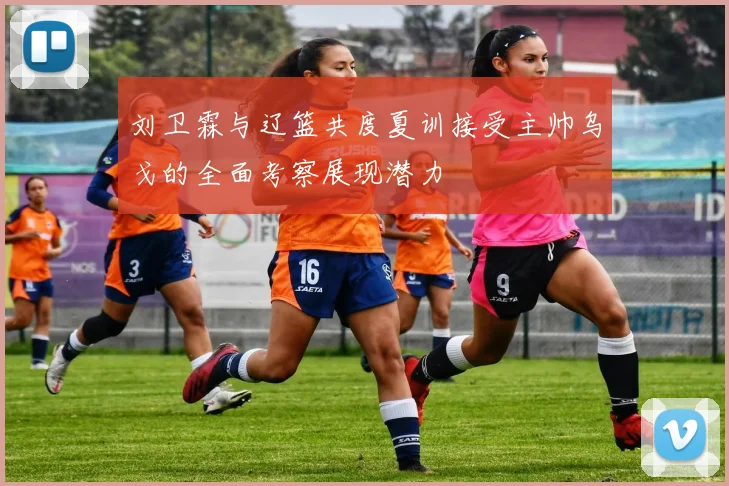 刘卫霖与辽篮共度夏训接受主帅乌戈的全面考察展现潜力