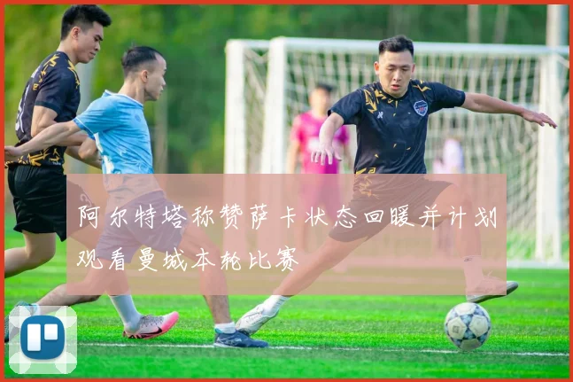 阿尔特塔称赞萨卡状态回暖并计划观看曼城本轮比赛