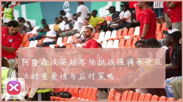 阿隆森谈英超客场挑战强调承受压力的重要性与应对策略