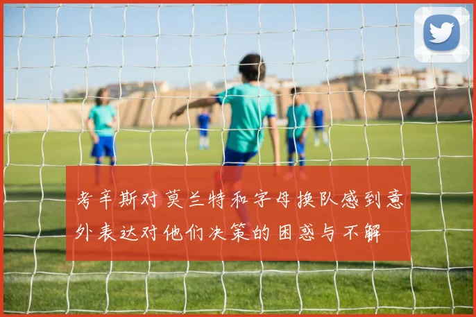 考辛斯对莫兰特和字母换队感到意外表达对他们决策的困惑与不解